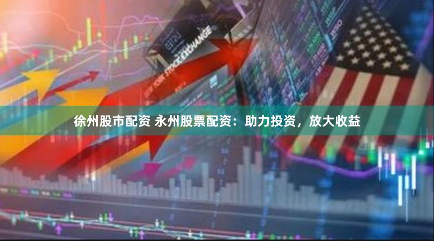 徐州股市配资 永州股票配资：助力投资，放大收益