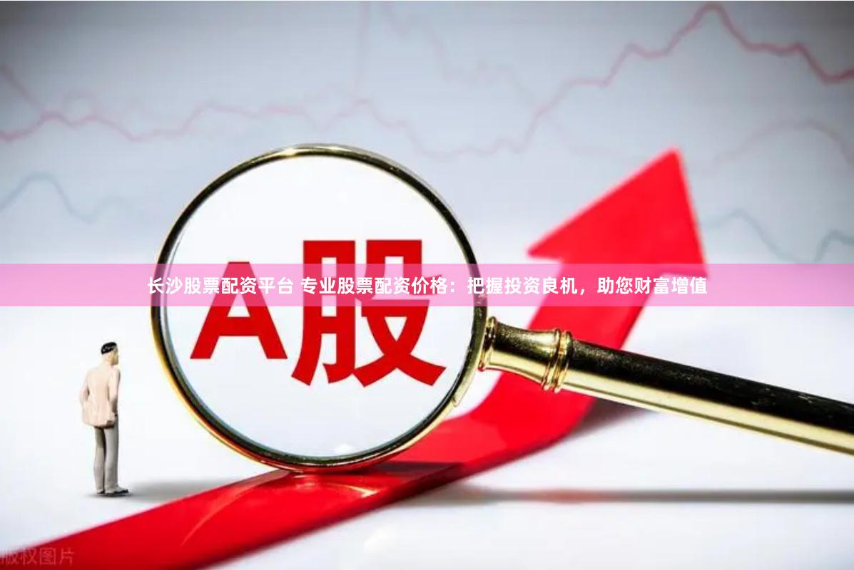 长沙股票配资平台 专业股票配资价格：把握投资良机，助您财富增值