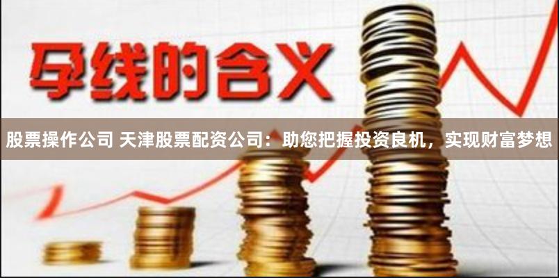 股票操作公司 天津股票配资公司：助您把握投资良机，实现财富梦想