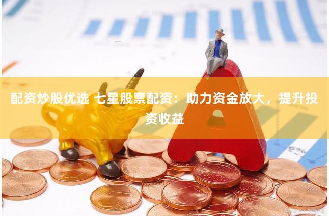 配资炒股优选 七星股票配资：助力资金放大，提升投资收益