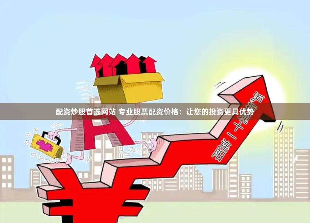 配资炒股首选网站 专业股票配资价格：让您的投资更具优势