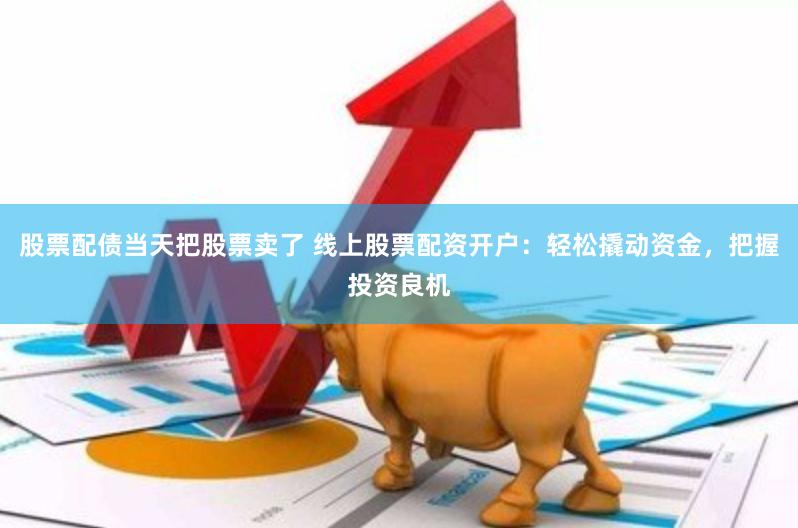 股票配债当天把股票卖了 线上股票配资开户：轻松撬动资金，把握投资良机