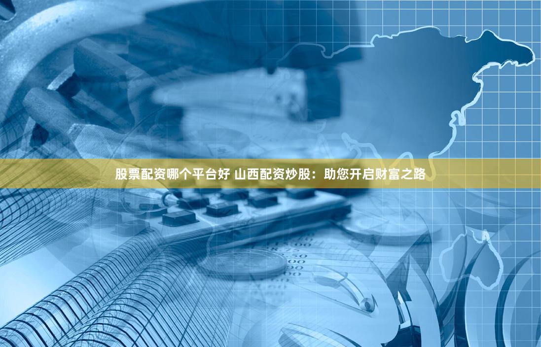 股票配资哪个平台好 山西配资炒股：助您开启财富之路
