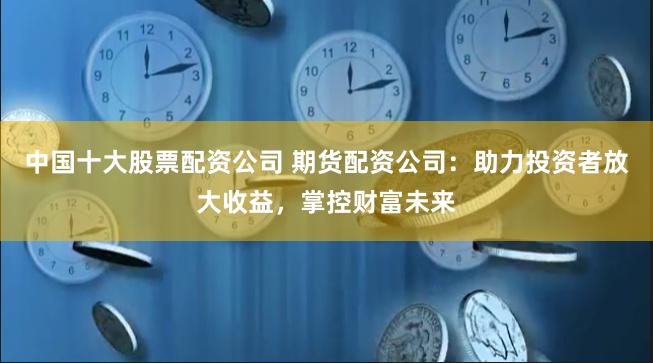 中国十大股票配资公司 期货配资公司：助力投资者放大收益，掌控财富未来