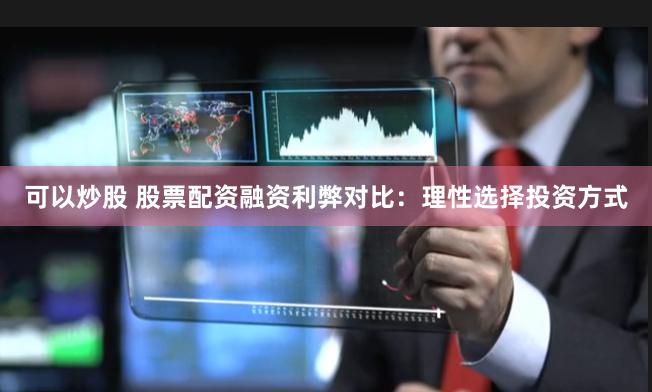可以炒股 股票配资融资利弊对比：理性选择投资方式